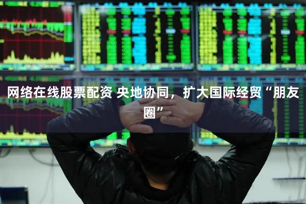 网络在线股票配资 央地协同，扩大国际经贸“朋友圈”