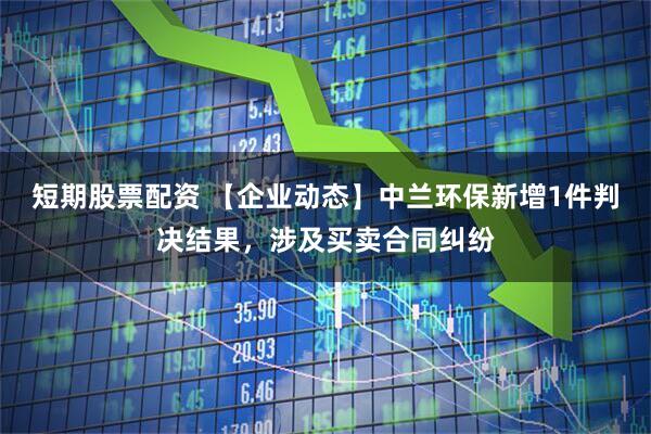 短期股票配资 【企业动态】中兰环保新增1件判决结果，涉及买卖合同纠纷
