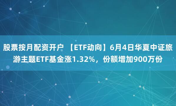 股票按月配资开户 【ETF动向】6月4日华夏中证旅游主题ETF基金涨1.32%，份额增加900万份