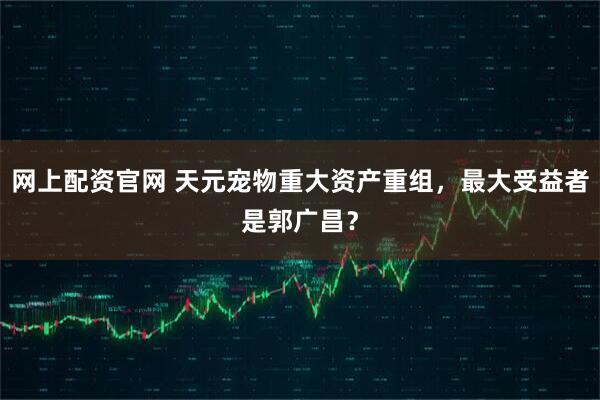 网上配资官网 天元宠物重大资产重组，最大受益者是郭广昌？