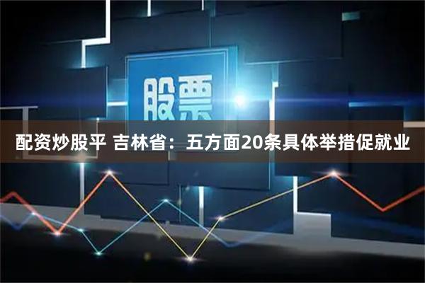 配资炒股平 吉林省：五方面20条具体举措促就业