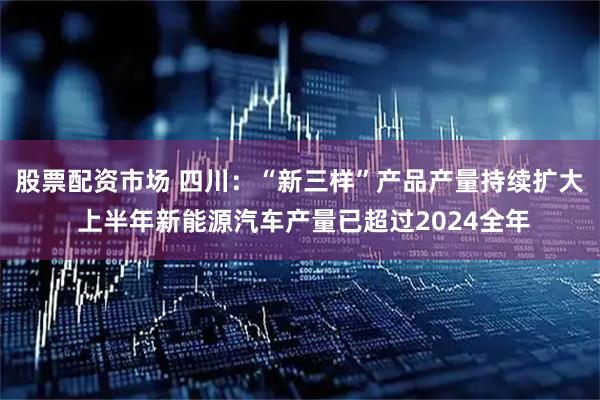 股票配资市场 四川：“新三样”产品产量持续扩大 上半年新能源汽车产量已超过2024全年