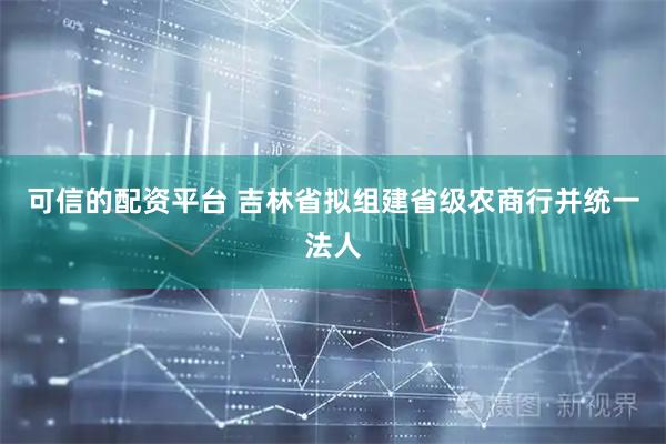 可信的配资平台 吉林省拟组建省级农商行并统一法人