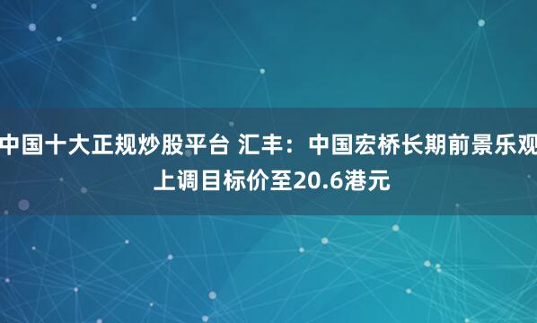 中国十大正规炒股平台 汇丰：中国宏桥长期前景乐观 上调目标价至20.6港元