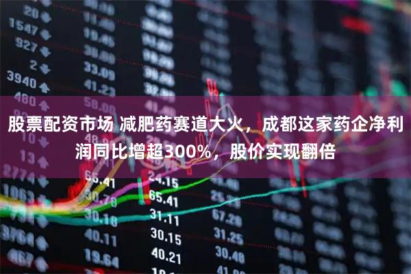 股票配资市场 减肥药赛道大火，成都这家药企净利润同比增超300%，股价实现翻倍