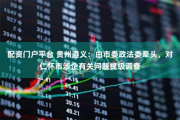 配资门户平台 贵州遵义：由市委政法委牵头，对仁怀市涉企有关问题提级调查